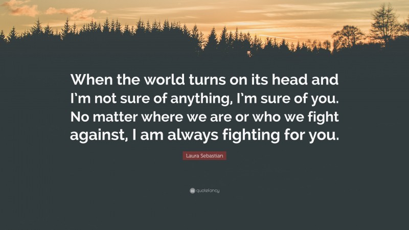 Laura Sebastian Quote: “When the world turns on its head and I’m not sure of anything, I’m sure of you. No matter where we are or who we fight against, I am always fighting for you.”