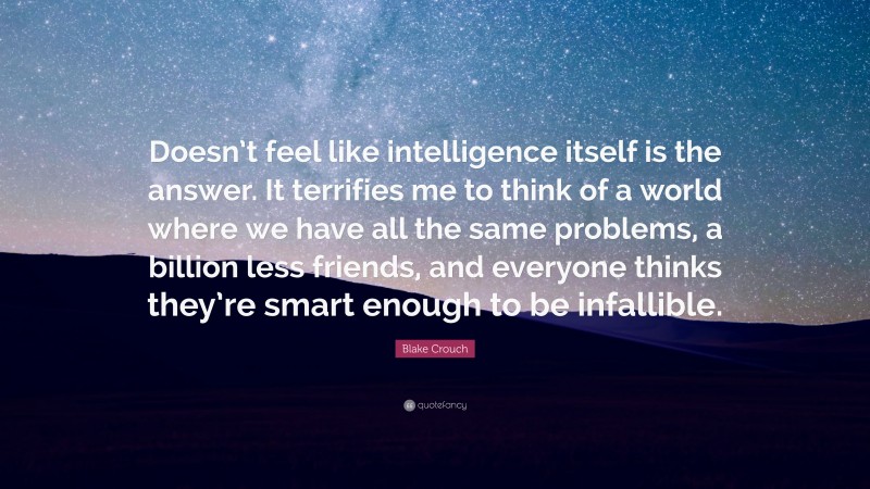 Blake Crouch Quote: “Doesn’t feel like intelligence itself is the answer. It terrifies me to think of a world where we have all the same problems, a billion less friends, and everyone thinks they’re smart enough to be infallible.”