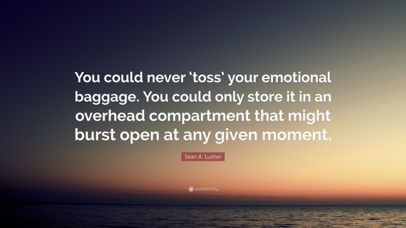 Sean A. Lusher Quote: “You could never ‘toss’ your emotional baggage. You could only store it in an overhead compartment that might burst open at any given moment.”