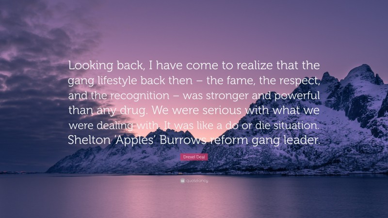 Drexel Deal Quote: “Looking back, I have come to realize that the gang lifestyle back then – the fame, the respect, and the recognition – was stronger and powerful than any drug. We were serious with what we were dealing with. It was like a do or die situation. Shelton ‘Apples’ Burrows reform gang leader.”