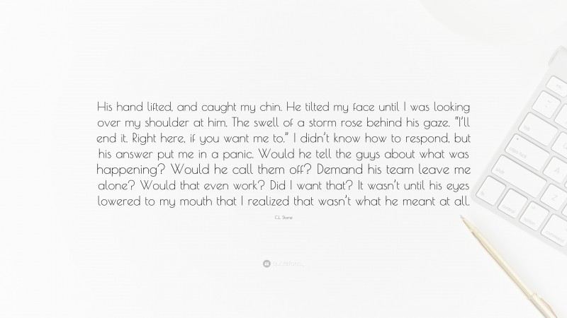 C.L. Stone Quote: “His hand lifted, and caught my chin. He tilted my face until I was looking over my shoulder at him. The swell of a storm rose behind his gaze. “I’ll end it. Right here, if you want me to.” I didn’t know how to respond, but his answer put me in a panic. Would he tell the guys about what was happening? Would he call them off? Demand his team leave me alone? Would that even work? Did I want that? It wasn’t until his eyes lowered to my mouth that I realized that wasn’t what he meant at all.”