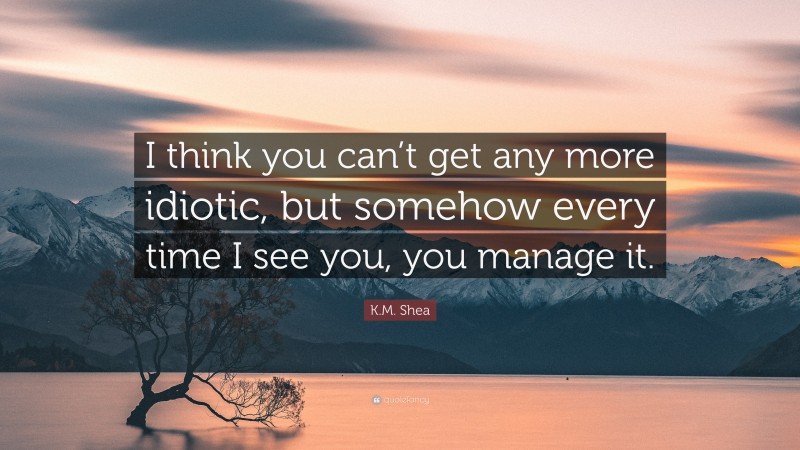 K.M. Shea Quote: “I think you can’t get any more idiotic, but somehow every time I see you, you manage it.”