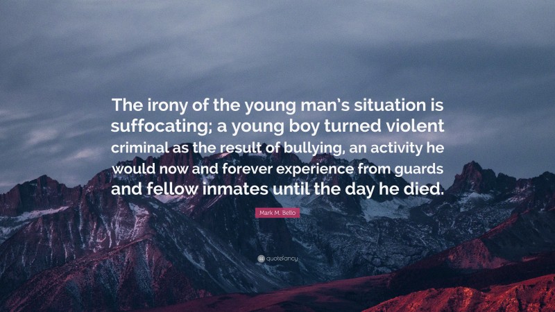 Mark M. Bello Quote: “The irony of the young man’s situation is suffocating; a young boy turned violent criminal as the result of bullying, an activity he would now and forever experience from guards and fellow inmates until the day he died.”