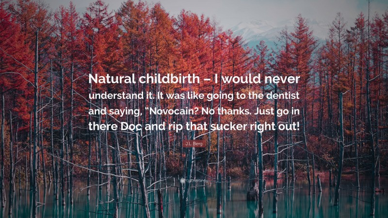 J.L. Berg Quote: “Natural childbirth – I would never understand it. It was like going to the dentist and saying, “Novocain? No thanks. Just go in there Doc and rip that sucker right out!”