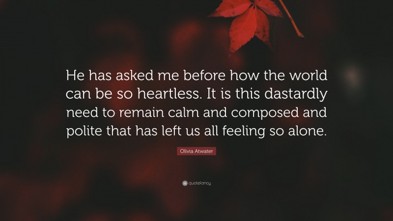 Olivia Atwater Quote: “He has asked me before how the world can be so heartless. It is this dastardly need to remain calm and composed and polite that has left us all feeling so alone.”