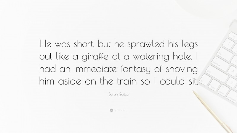 Sarah Gailey Quote: “He was short, but he sprawled his legs out like a giraffe at a watering hole. I had an immediate fantasy of shoving him aside on the train so I could sit.”