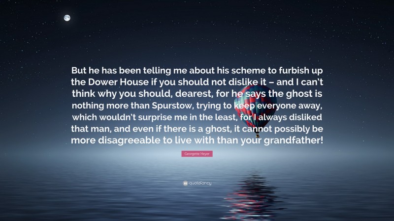 Georgette Heyer Quote: “But he has been telling me about his scheme to furbish up the Dower House if you should not dislike it – and I can’t think why you should, dearest, for he says the ghost is nothing more than Spurstow, trying to keep everyone away, which wouldn’t surprise me in the least, for I always disliked that man, and even if there is a ghost, it cannot possibly be more disagreeable to live with than your grandfather!”