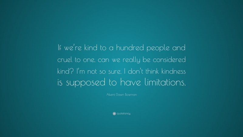 Akemi Dawn Bowman Quote: “If we’re kind to a hundred people and cruel to one, can we really be considered kind? I’m not so sure. I don’t think kindness is supposed to have limitations.”