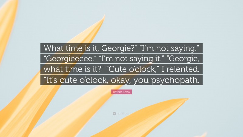 Katrina Leno Quote: “What time is it, Georgie?” “I’m not saying.” “Georgieeeee.” “I’m not saying it.” “Georgie, what time is it?” “Cute o’clock,” I relented. “It’s cute o’clock, okay, you psychopath.”