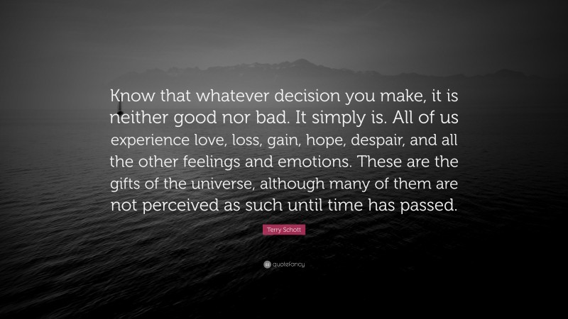 Terry Schott Quote: “Know that whatever decision you make, it is neither good nor bad. It simply is. All of us experience love, loss, gain, hope, despair, and all the other feelings and emotions. These are the gifts of the universe, although many of them are not perceived as such until time has passed.”