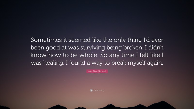 Kate Alice Marshall Quote: “Sometimes it seemed like the only thing I’d ever been good at was surviving being broken. I didn’t know how to be whole. So any time I felt like I was healing, I found a way to break myself again.”