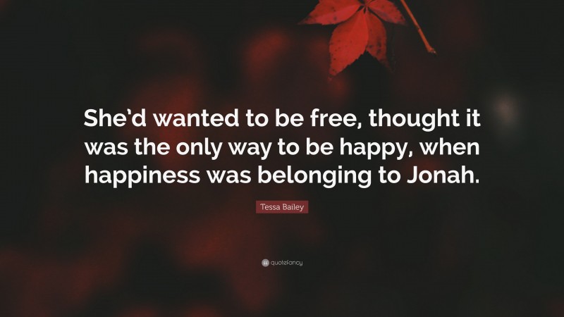Tessa Bailey Quote: “She’d wanted to be free, thought it was the only way to be happy, when happiness was belonging to Jonah.”