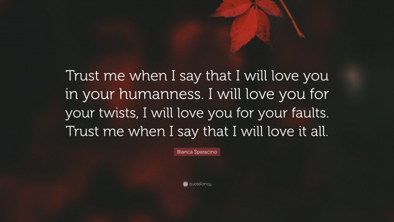 Bianca Sparacino Quote: “Trust me when I say that I will love you in your humanness. I will love you for your twists, I will love you for your faults. Trust me when I say that I will love it all.”