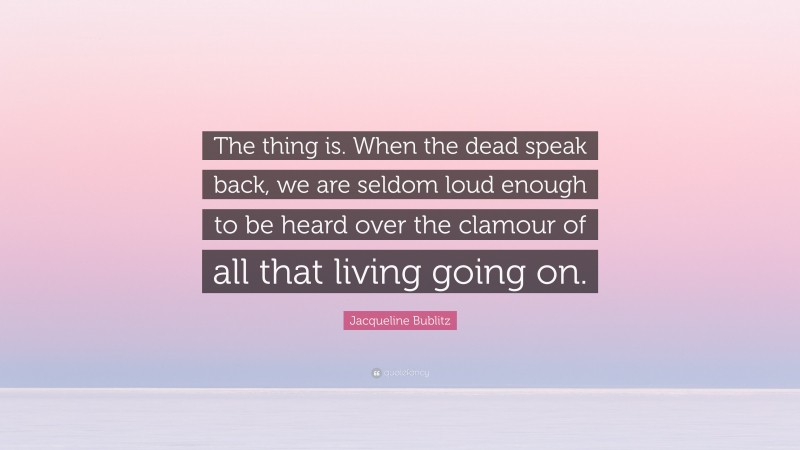 Jacqueline Bublitz Quote: “The thing is. When the dead speak back, we are seldom loud enough to be heard over the clamour of all that living going on.”