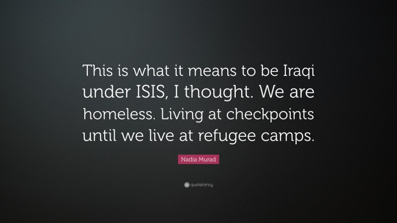 Nadia Murad Quote: “This is what it means to be Iraqi under ISIS, I thought. We are homeless. Living at checkpoints until we live at refugee camps.”