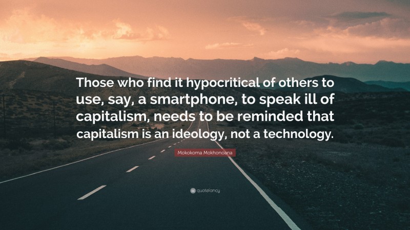 Mokokoma Mokhonoana Quote: “Those who find it hypocritical of others to use, say, a smartphone, to speak ill of capitalism, needs to be reminded that capitalism is an ideology, not a technology.”