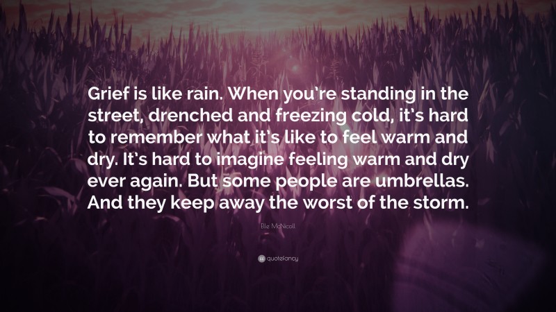 Elle McNicoll Quote: “Grief is like rain. When you’re standing in the street, drenched and freezing cold, it’s hard to remember what it’s like to feel warm and dry. It’s hard to imagine feeling warm and dry ever again. But some people are umbrellas. And they keep away the worst of the storm.”
