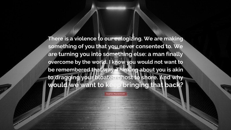 Sophie Mackintosh Quote: “There is a violence to our eulogizing. We are making something of you that you never consented to. We are turning you into something else: a man finally overcome by the world. I know you would not want to be remembered that way. Thinking about you is akin to dragging your bloated ghost to shore. And why would we want to keep bringing that back?”