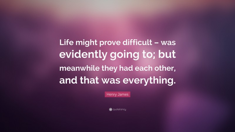 Henry James Quote: “Life might prove difficult – was evidently going to; but meanwhile they had each other, and that was everything.”