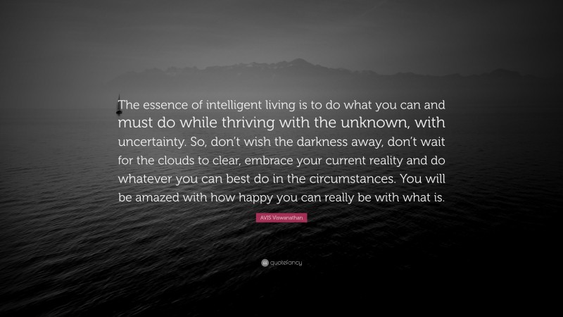 AVIS Viswanathan Quote: “The essence of intelligent living is to do what you can and must do while thriving with the unknown, with uncertainty. So, don’t wish the darkness away, don’t wait for the clouds to clear, embrace your current reality and do whatever you can best do in the circumstances. You will be amazed with how happy you can really be with what is.”