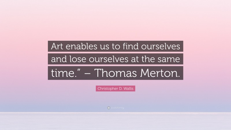 Christopher D. Wallis Quote: “Art enables us to find ourselves and lose ourselves at the same time.” – Thomas Merton.”