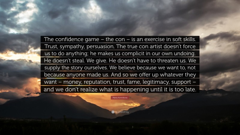 Maria Konnikova Quote: “The confidence game – the con – is an exercise in soft skills. Trust, sympathy, persuasion. The true con artist doesn’t force us to do anything; he makes us complicit in our own undoing. He doesn’t steal. We give. He doesn’t have to threaten us. We supply the story ourselves. We believe because we want to, not because anyone made us. And so we offer up whatever they want – money, reputation, trust, fame, legitimacy, support – and we don’t realize what is happening until it is too late.”