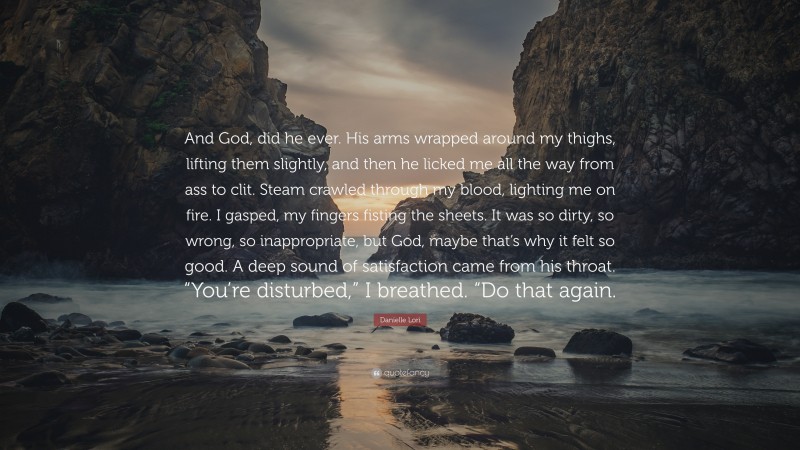 Danielle Lori Quote: “And God, did he ever. His arms wrapped around my thighs, lifting them slightly, and then he licked me all the way from ass to clit. Steam crawled through my blood, lighting me on fire. I gasped, my fingers fisting the sheets. It was so dirty, so wrong, so inappropriate, but God, maybe that’s why it felt so good. A deep sound of satisfaction came from his throat. “You’re disturbed,” I breathed. “Do that again.”