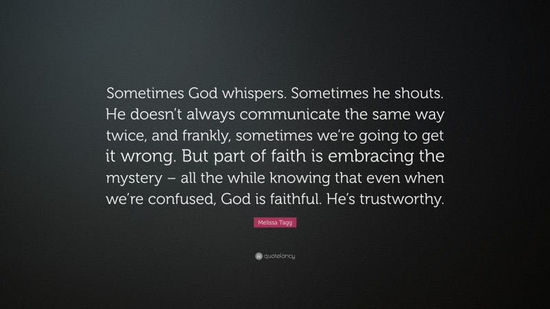 Melissa Tagg Quote: “Sometimes God whispers. Sometimes he shouts. He doesn’t always communicate the same way twice, and frankly, sometimes we’re going to get it wrong. But part of faith is embracing the mystery – all the while knowing that even when we’re confused, God is faithful. He’s trustworthy.”