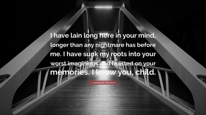 J. Aleksandr Wootton Quote: “I have lain long here in your mind, longer than any nightmare has before me. I have sunk my roots into your worst imaginings and feasted on your memories. I know you, child.”