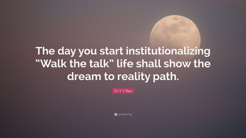 Dr V V Rao Quote: “The day you start institutionalizing “Walk the talk” life shall show the dream to reality path.”