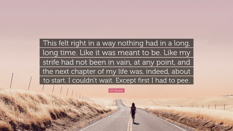 K.F. Breene Quote: “This felt right in a way nothing had in a long, long time. Like it was meant to be. Like my strife had not been in vain, at any point, and the next chapter of my life was, indeed, about to start. I couldn’t wait. Except first I had to pee.”