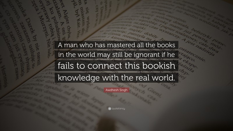 Awdhesh Singh Quote: “A man who has mastered all the books in the world may still be ignorant if he fails to connect this bookish knowledge with the real world.”