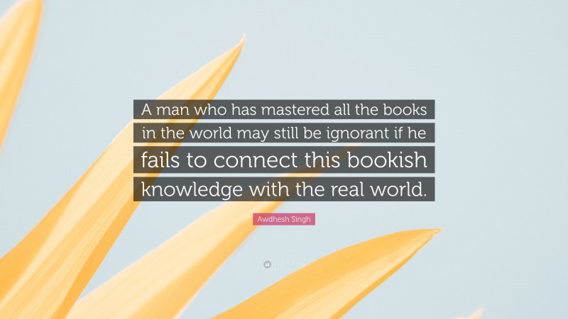 Awdhesh Singh Quote: “A man who has mastered all the books in the world may still be ignorant if he fails to connect this bookish knowledge with the real world.”