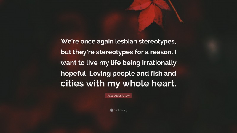 Jake Maia Arlow Quote: “We’re once again lesbian stereotypes, but they’re stereotypes for a reason. I want to live my life being irrationally hopeful. Loving people and fish and cities with my whole heart.”