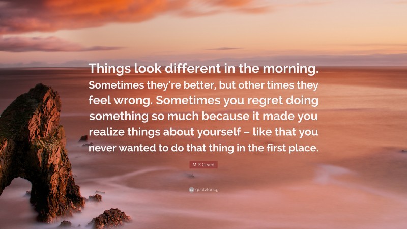 M-E Girard Quote: “Things look different in the morning. Sometimes they’re better, but other times they feel wrong. Sometimes you regret doing something so much because it made you realize things about yourself – like that you never wanted to do that thing in the first place.”