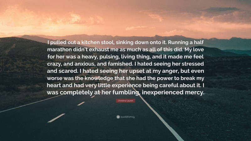 Christina Lauren Quote: “I pulled out a kitchen stool, sinking down onto it. Running a half marathon didn’t exhaust me as much as all of this did. My love for her was a heavy, pulsing, living thing, and it made me feel crazy, and anxious, and famished. I hated seeing her stressed and scared. I hated seeing her upset at my anger, but even worse was the knowledge that she had the power to break my heart and had very little experience being careful about it. I was completely at her fumbling, inexperienced mercy.”