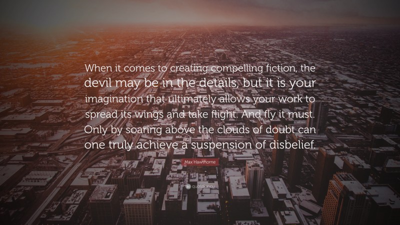 Max Hawthorne Quote: “When it comes to creating compelling fiction, the devil may be in the details, but it is your imagination that ultimately allows your work to spread its wings and take flight. And fly it must. Only by soaring above the clouds of doubt can one truly achieve a suspension of disbelief.”