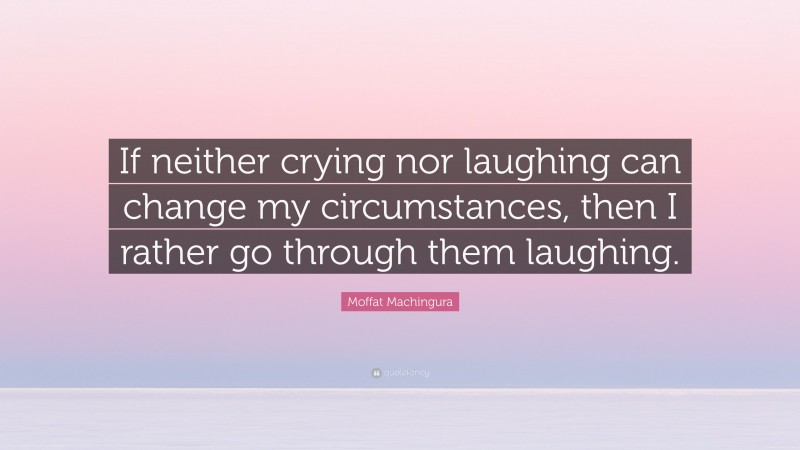 Moffat Machingura Quote: “If neither crying nor laughing can change my circumstances, then I rather go through them laughing.”