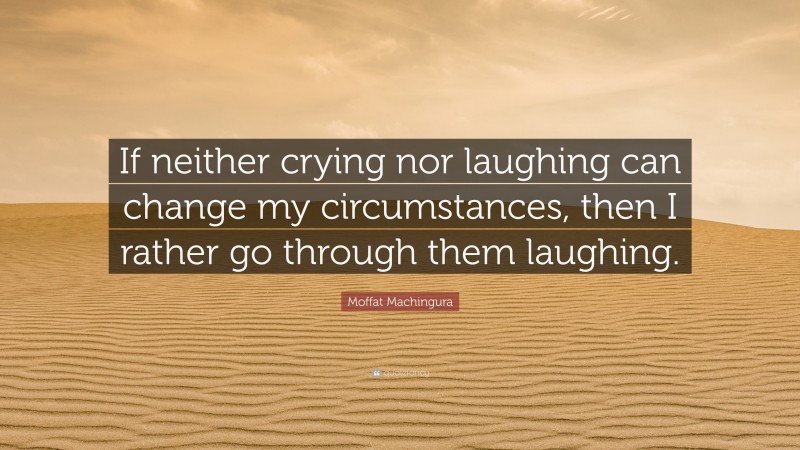 Moffat Machingura Quote: “If neither crying nor laughing can change my circumstances, then I rather go through them laughing.”
