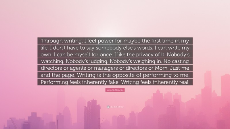 Jennette McCurdy Quote: “Through writing, I feel power for maybe the first time in my life. I don’t have to say somebody else’s words. I can write my own. I can be myself for once. I like the privacy of it. Nobody’s watching. Nobody’s judging. Nobody’s weighing in. No casting directors or agents or managers or directors or Mom. Just me and the page. Writing is the opposite of performing to me. Performing feels inherently fake. Writing feels inherently real.”