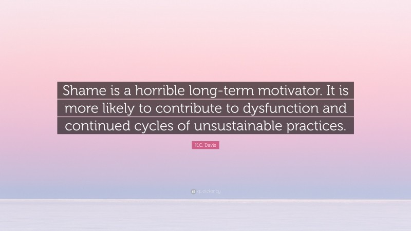 K.C. Davis Quote: “Shame is a horrible long-term motivator. It is more likely to contribute to dysfunction and continued cycles of unsustainable practices.”