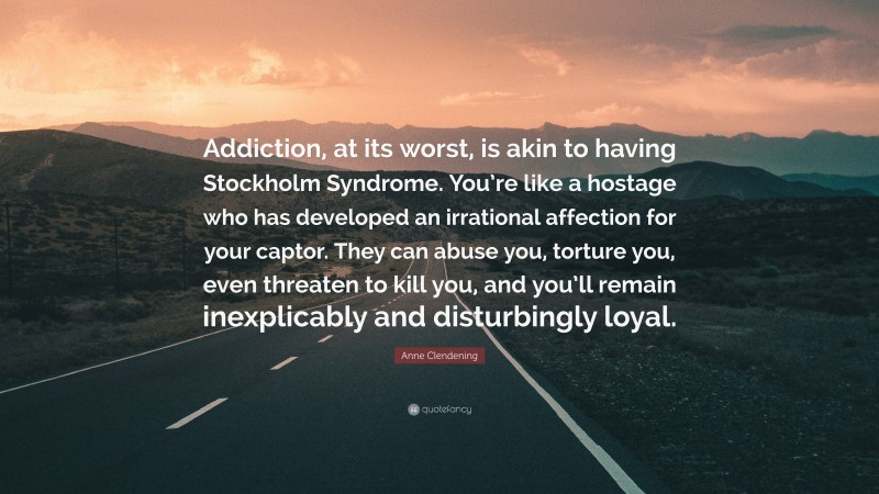 Anne Clendening Quote: “Addiction, at its worst, is akin to having Stockholm Syndrome. You’re like a hostage who has developed an irrational affection for your captor. They can abuse you, torture you, even threaten to kill you, and you’ll remain inexplicably and disturbingly loyal.”