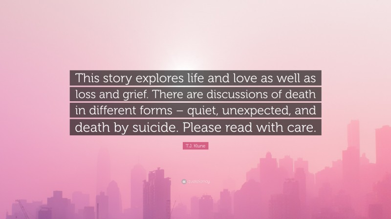 T.J. Klune Quote: “This story explores life and love as well as loss and grief. There are discussions of death in different forms – quiet, unexpected, and death by suicide. Please read with care.”