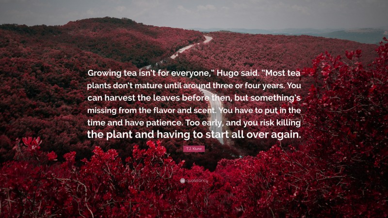T.J. Klune Quote: “Growing tea isn’t for everyone,” Hugo said. “Most tea plants don’t mature until around three or four years. You can harvest the leaves before then, but something’s missing from the flavor and scent. You have to put in the time and have patience. Too early, and you risk killing the plant and having to start all over again.”