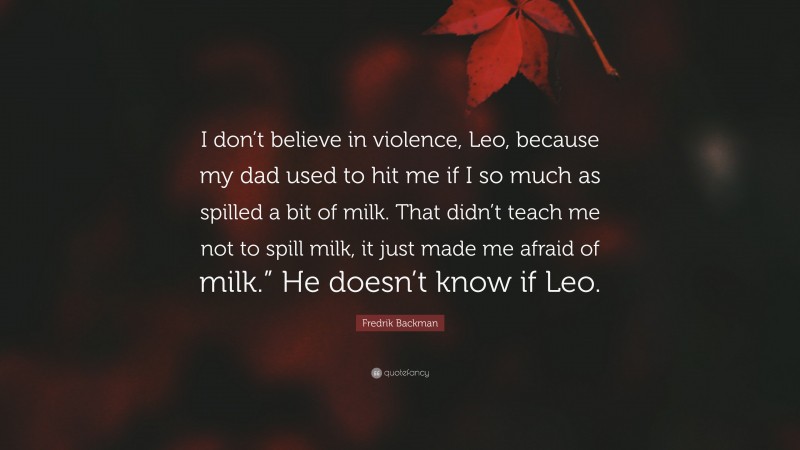 Fredrik Backman Quote: “I don’t believe in violence, Leo, because my dad used to hit me if I so much as spilled a bit of milk. That didn’t teach me not to spill milk, it just made me afraid of milk.” He doesn’t know if Leo.”