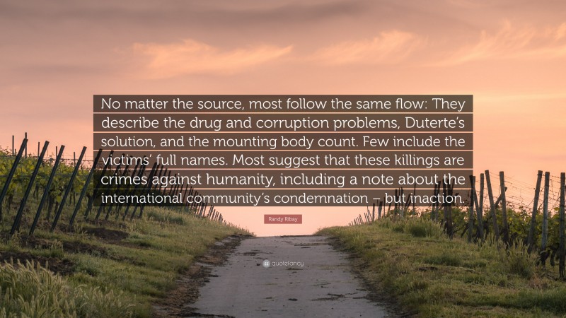 Randy Ribay Quote: “No matter the source, most follow the same flow: They describe the drug and corruption problems, Duterte’s solution, and the mounting body count. Few include the victims’ full names. Most suggest that these killings are crimes against humanity, including a note about the international community’s condemnation – but inaction.”