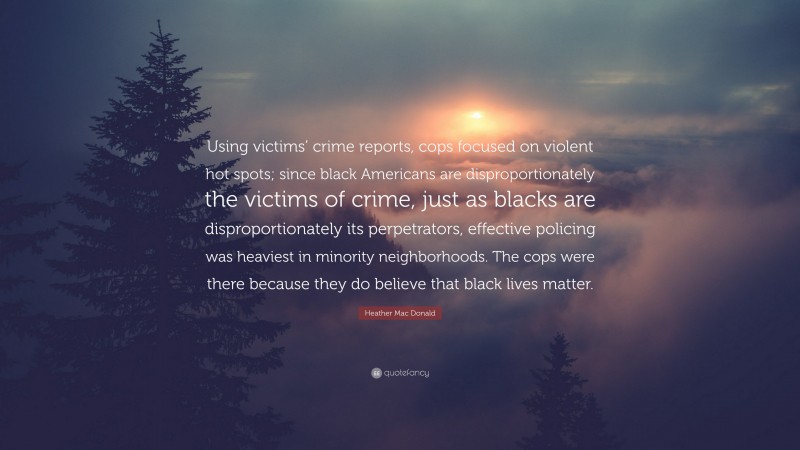 Heather Mac Donald Quote: “Using victims’ crime reports, cops focused on violent hot spots; since black Americans are disproportionately the victims of crime, just as blacks are disproportionately its perpetrators, effective policing was heaviest in minority neighborhoods. The cops were there because they do believe that black lives matter.”