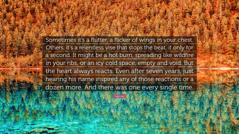 Staci Hart Quote: “Sometimes it’s a flutter, a flicker of wings in your chest. Others, it’s a relentless vise that stops the beat, if only for a second. It might be a hot burn, spreading like wildfire in your ribs, or an icy cold space, empty and void. But the heart always reacts. Even after seven years, just hearing his name inspired any of those reactions or a dozen more. And there was one every single time.”