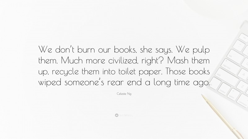 Celeste Ng Quote: “We don’t burn our books, she says. We pulp them. Much more civilized, right? Mash them up, recycle them into toilet paper. Those books wiped someone’s rear end a long time ago.”