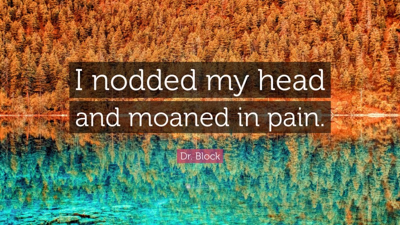 Dr. Block Quote: “I nodded my head and moaned in pain.”